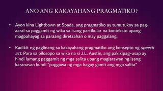 ANOANG KAKAYAHANG PRAGMATIKO?
• Ayon kina Lightbown at Spada, ang pragmatiko ay tumutukoy sa pag-
aaral sa paggamit ng wika sa isang partikular na konteksto upang
magpahayag sa paraang diretsahan o may paggalang.
• Kadikit ng paglinang sa kakayahang pragmatiko ang konsepto ng speech
act. Para sa pilosopo sa wika na si J.L. Austin, ang pakikipag-usap ay
hindi lamang paggamit ng mga salita upang maglarawan ng isang
karanasan kundi “paggawa ng mga bagay gamit ang mga salita”
 