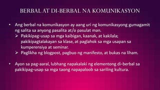 BERBALAT DI-BERBAL NA KOMUNIKASYON
• Ang berbal na komunikasyon ay aang uri ng komunikasyong gumagamit
ng salita sa anyong pasalita at/o pasulat man.
 Pakikipag-usap sa mga kaibigan, kaanak, at kakilala;
pakikipagtalakayan sa klase, at paglahok sa mga usapan sa
kumperensiya at seminar.
 Paglikha ng blogpost, pagbuo ng manifesto, at bukas na liham.
• Ayon sa pag-aaral, lubhang napakalaki ng elementong di-berbal sa
pakikipag-usap sa mga taong napapaloob sa sariling kultura.
 