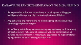 KAGAWIANG PANGKOMUNIKASYON NG MGA PILIPINO
• Sa pag-aaral sa kultura at komunikasyon na isinagawa ni Magggay.
binibigyang-diin niya ang high context ng kulturang Pilipino.
• Ang pahiwatig ang maituturing na pinakalaganap at pinakabuod ng
kulturang pangkomunikasyon.
• Ito ay “isang katutubong pamamaraan ng pagpapahayag na di-tuwirang
ipinaaabot ngunit nababatid at nagpapahiwatig sa pamamagitan ng
matalas na pakikiramdam at matunog na pagbabasa ng mga himaton: o
ng mga berbal na palatandaang kaakibat nito.
 