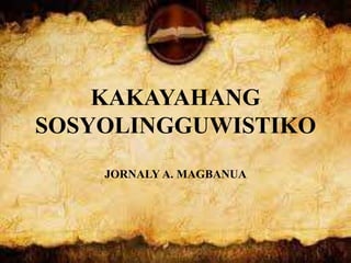 KAKAYAHANG
SOSYOLINGGUWISTIKO
JORNALY A. MAGBANUA
 