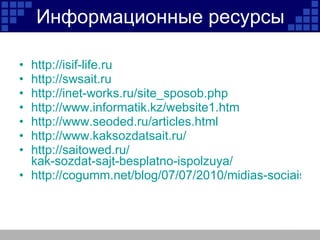 Информационные ресурсы http://isif-life.ru http://swsait.ru http://inet-works.ru/site_sposob.php http://www.informatik.kz/website1.htm http://www.seoded.ru/articles.html http://www.kaksozdatsait.ru/ http:// saitowed.ru / kak-sozdat-sajt-besplatno-ispolzuya / http://cogumm.net/blog/07/07/2010/midias-sociais-evolucao-do-web-marketing/ 
