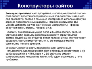 Конструкторы сайтов   Конструктор сайтов -  это программа, с помощью которой сделать сайт сможет простой неподготовленный пользователь Интернета. для разработки сайтов с помощью конструктора используются уже заранее подготовленные шаблоны. При необходимости, Вы можете добавить на web-сайт нужные инструменты – формы обратной связи, опросы, галереи и т.д Плюсы:  С его помощью можно легко и быстро сделать сайт, не утруждая себя особыми знаниями в области строительства сайтов. Подобный конструктор будет полезен и тем, кто уже умеет создавать сайты самостоятельно. С его помощью можно сэкономить немало времени. Минусы : Ограниченность предложенными шаблонами. Пользователь сделавший свой сайт с помощью конструктора и не разбирающийся в HTML коде и CSS стилях не сможет самостоятельно исправлять какие-либо вдруг возникшие у него проблемы.  