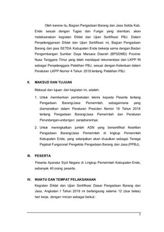 2
Oleh karena itu, Bagian Pengadaan Barang dan Jasa Setda Kab.
Ende sesuai dengan Tugas dan Fungsi yang diemban, akan
melaksanakan kegiatan Diklat dan Ujian Sertifikasi PBJ. Dalam
Penyelenggaraan Diklat dan Ujian Sertifikasi ini, Bagian Pengadaan
Barang dan jasa SETDA Kabupaten Ende bekerja sama dengan Badan
Pengembangan Sumber Daya Manusia Daerah (BPSDMD) Provinsi
Nusa Tenggara Timur yang telah mendapat rekomendasi dari LKPP RI
sebagai Penyelenggara Pelatihan PBJ, sesuai dengan Ketentuan dalam
Peraturan LKPP Nomor 4 Tahun 2018 tentang Pelatihan PBJ.
II. MAKSUD DAN TUJUAN
Maksud dan tujuan dari kegiatan ini, adalah:
1. Untuk memberikan pembekalan teknis kepada Peserta tentang
Pengadaan Barang/Jasa Pemerintah, sebagaimana yang
diamanatkan dalam Peraturan Presiden Nomor 16 Tahun 2018
tentang Pengadaan Barang/Jasa Pemerintah dan Peraturan
Perundangan-undangan penjabarannya;
2. Untuk meningkatkan jumlah ASN yang bersertifikat Keahlian
Pengadaan Barang/Jasa Pemerintah di lingkup Pemerintah
Kabupaten Ende, yang selanjutkan akan diusulkan sebagai Tenaga
Pejabat Fungsional Pengelola Pengadaan Barang dan Jasa (PPBJ).
III. PESERTA
Peserta Aparatur Sipil Negara di Lingkup Pemerintah Kabupaten Ende,
sebanyak 40 orang peserta.
IV. WAKTU DAN TEMPAT PELAKSANAAN
Kegiatan Diklat dan Ujian Sertifikasi Dasar Pengadaan Barang dan
Jasa, Angkatan I Tahun 2019 ini berlangsung selama 12 (dua belas)
hari kerja, dengan rincian sebagai beikut::
 