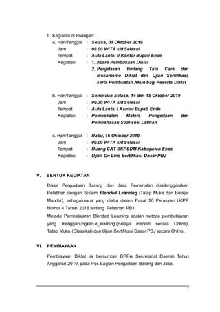 3
1. Kegiatan di Ruangan:
a. Hari/Tanggal : Selasa, 01 Oktober 2019
Jam : 08.00 WITA s/d Selesai
Tempat : Aula Lantai II Kantor Bupati Ende
Kegiatan : 1. Acara Pembukaan Diklat
2. Penjelasan tentang Tata Cara dan
Mekanisme Diklat dan Ujian Sertifikasi,
serta Pembuatan Akun bagi Peserta Diklat
b. Hari/Tanggal : Senin dan Selasa, 14 dan 15 Oktober 2019
Jam : 09.30 WITA s/d Selesai
Tempat : Aula Lantai I Kantor Bupati Ende
Kegiatan : Pembekalan Materi, Pengerjaan dan
Pembahasan Soal-soal Latihan
c. Hari/Tanggal : Rabu, 16 Oktober 2019
Jam : 09.00 WITA s/d Selesai
Tempat : Ruang CAT BKPSDM Kabupaten Ende
Kegiatan : Ujian On Line Sertifikasi Dasar PBJ
V. BENTUK KEGIATAN
Diklat Pengadaan Barang dan Jasa Pemerintah diselenggarakan
Pelatihan dengan Sistem Blended Learning (Tatap Muka dan Belajar
Mandiri), sebagaimana yang diatur dalam Pasal 20 Peraturan LKPP
Nomor 4 Tahun 2018 tentang Pelatihan PBJ.
Metode Pembelajaran Blended Learning adalah metode pembelajaran
yang menggabungkan e_learning (Belajar mandiri secara Online),
Tatap Muka (Classikal) dan Ujian Sertifikasi Dasar PBJ secara Online.
VI. PEMBIAYAAN
Pembiayaan Diklat ini bersumber DPPA Sekretariat Daerah Tahun
Anggaran 2019, pada Pos Bagian Pengadaan Barang dan Jasa.
 