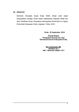 4
VII. PENUTUP
Demikian Kerangka Acuan Kerja (KAK) dibuat untuk dapat
dipergunakan sebagai Acuan dalam pelaksanaan Kegiatan Diklat dan
Ujian Sertifikasi Dasar Pengadaan Barang/Jasa Pemerintah di Lingkup
Pemerintah Kabupaten Ende, Angkatan I Tahun 2019.
Ende, 23 September 2019
Kepala Bagian
Pengadaan Barang dan Jasa
Sekretariat Daerah Kabupaten Ende,
Drs. Supriyanto, MT.
Pembina Tk. I
NIP.: 19651222 199203 1 011
 