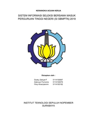 KERANGKA ACUAN KERJA
SISTEM INFORMASI SELEKSI BERSAMA MASUK
PERGURUAN TINGGI NEGERI (SI SBMPTN) 2018
Disiapkan oleh :
Dzaky Zakiyal F 5114100067
Adenuar Purnomo 5114100079
Fikry Khairytamim 5114100192
INSTITUT TEKNOLOGI SEPULUH NOPEMBER
SURABAYA
 