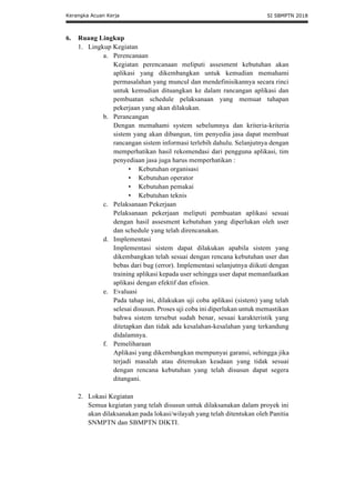 Kerangka Acuan Kerja SI SBMPTN 2018
6. Ruang Lingkup
1. Lingkup Kegiatan
a. Perencanaan
Kegiatan perencanaan meliputi assesment kebutuhan akan
aplikasi yang dikembangkan untuk kemudian memahami
permasalahan yang muncul dan mendefinisikannya secara rinci
untuk kemudian dituangkan ke dalam rancangan aplikasi dan
pembuatan schedule pelaksanaan yang memuat tahapan
pekerjaan yang akan dilakukan.
b. Perancangan
Dengan memahami system sebelumnya dan kriteria-kriteria
sistem yang akan dibangun, tim penyedia jasa dapat membuat
rancangan sistem informasi terlebih dahulu. Selanjutnya dengan
memperhatikan hasil rekomendasi dari pengguna aplikasi, tim
penyediaan jasa juga harus memperhatikan :
• Kebutuhan organisasi
• Kebutuhan operator
• Kebutuhan pemakai
• Kebutuhan teknis
c. Pelaksanaan Pekerjaan
Pelaksanaan pekerjaan meliputi pembuatan aplikasi sesuai
dengan hasil assesment kebutuhan yang diperlukan oleh user
dan schedule yang telah direncanakan.
d. Implementasi
Implementasi sistem dapat dilakukan apabila sistem yang
dikembangkan telah sesuai dengan rencana kebutuhan user dan
bebas dari bug (error). Implementasi selanjutnya diikuti dengan
training aplikasi kepada user sehingga user dapat memanfaatkan
aplikasi dengan efektif dan efisien.
e. Evaluasi
Pada tahap ini, dilakukan uji coba aplikasi (sistem) yang telah
selesai disusun. Proses uji coba ini diperlukan untuk memastikan
bahwa sistem tersebut sudah benar, sesuai karakteristik yang
ditetapkan dan tidak ada kesalahan-kesalahan yang terkandung
didalamnya.
f. Pemeliharaan
Aplikasi yang dikembangkan mempunyai garansi, sehingga jika
terjadi masalah atau ditemukan keadaan yang tidak sesuai
dengan rencana kebutuhan yang telah disusun dapat segera
ditangani.
2. Lokasi Kegiatan
Semua kegiatan yang telah disusun untuk dilaksanakan dalam proyek ini
akan dilaksanakan pada lokasi/wilayah yang telah ditentukan oleh Panitia
SNMPTN dan SBMPTN DIKTI.
 
