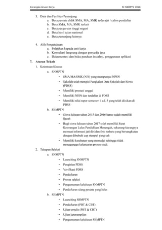 Kerangka Acuan Kerja SI SBMPTN 2018
3. Data dan Fasilitas Penunjang
a. Data peserta didik SMA, MA, SMK sederajat / calon pendaftar
b. Data SMA, MA, SMK terkait
c. Data perguruan tinggi negeri
d. Data hasil ujian nasional
e. Data penunjang lainnya
4. Alih Pengetahuan
a. Pelatihan kepada unit kerja
b. Konsultasi langsung dengan penyedia jasa
c. Dokumentasi dan buku panduan instalasi, penggunaan aplikasi
7. Aturan Teknis
1. Ketentuan Khusus
a. SNMPTN
• SMA/MA/SMK (N/S) yang mempunyai NPSN
• Sekolah telah mengisi Pangkalan Data Sekolah dan Siswa
(PDSS)
• Memiliki prestasi unggul
• Memiliki NISN dan terdaftar di PDSS
• Memiliki nilai rapor semester 1 s.d. 5 yang telah diisikan di
PDSS
b. SBMPTN
• Siswa lulusan tahun 2015 dan 2016 harus sudah memiliki
ijazah
• Bagi siswa lulusan tahun 2017 telah memiliki Surat
Keterangan Lulus Pendidikan Menengah, sekurang-kurangnya
memuat informasi jati diri dan foto terbaru yang bersangkutan
dengan dibubuhi cap stempel yang sah
• Memiliki kesehatan yang memadai sehingga tidak
mengganggu kelancaran proses studi.
2. Tahapan Seleksi
a. SNMPTN
• Launching SNMPTN
• Pengisian PDSS
• Verifikasi PDSS
• Pendaftaran
• Proses seleksi
• Pengumuman kelulusan SNMPTN
• Pendaftaran ulang peserta yang lulus
b. SBMPTN
• Launching SBMPTN
• Pendaftaran (PBT & CBT)
• Ujian tertulis (PBT & CBT)
• Ujian keterampilan
• Pengumuman kelulusan SBMPTN
 