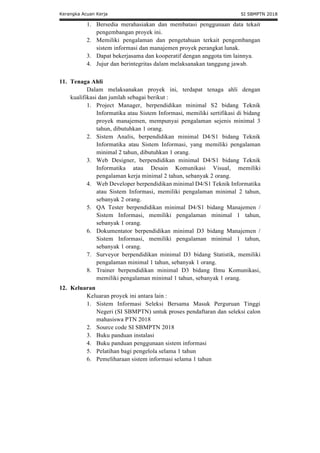 Kerangka Acuan Kerja SI SBMPTN 2018
1. Bersedia merahasiakan dan membatasi penggunaan data tekait
pengembangan proyek ini.
2. Memiliki pengalaman dan pengetahuan terkait pengembangan
sistem informasi dan manajemen proyek perangkat lunak.
3. Dapat bekerjasama dan kooperatif dengan anggota tim lainnya.
4. Jujur dan berintegritas dalam melaksanakan tanggung jawab.
11. Tenaga Ahli
Dalam melaksanakan proyek ini, terdapat tenaga ahli dengan
kualifikasi dan jumlah sebagai berikut :
1. Project Manager, berpendidikan minimal S2 bidang Teknik
Informatika atau Sistem Informasi, memiliki sertifikasi di bidang
proyek manajemen, mempunyai pengalaman sejenis minimal 3
tahun, dibutuhkan 1 orang.
2. Sistem Analis, berpendidikan minimal D4/S1 bidang Teknik
Informatika atau Sistem Informasi, yang memiliki pengalaman
minimal 2 tahun, dibutuhkan 1 orang.
3. Web Designer, berpendidikan minimal D4/S1 bidang Teknik
Informatika atau Desain Komunikasi Visual, memiliki
pengalaman kerja minimal 2 tahun, sebanyak 2 orang.
4. Web Developer berpendidikan minimal D4/S1 Teknik Informatika
atau Sistem Informasi, memiliki pengalaman minimal 2 tahun,
sebanyak 2 orang.
5. QA Tester berpendidikan minimal D4/S1 bidang Manajemen /
Sistem Informasi, memiliki pengalaman minimal 1 tahun,
sebanyak 1 orang.
6. Dokumentator berpendidikan minimal D3 bidang Manajemen /
Sistem Informasi, memiliki pengalaman minimal 1 tahun,
sebanyak 1 orang.
7. Surveyor berpendidikan minimal D3 bidang Statistik, memiliki
pengalaman minimal 1 tahun, sebanyak 1 orang.
8. Trainer berpendidikan minimal D3 bidang Ilmu Komunikasi,
memiliki pengalaman minimal 1 tahun, sebanyak 1 orang.
12. Keluaran
Keluaran proyek ini antara lain :
1. Sistem Informasi Seleksi Bersama Masuk Perguruan Tinggi
Negeri (SI SBMPTN) untuk proses pendaftaran dan seleksi calon
mahasiswa PTN 2018
2. Source code SI SBMPTN 2018
3. Buku panduan instalasi
4. Buku panduan penggunaan sistem informasi
5. Pelatihan bagi pengelola selama 1 tahun
6. Pemeliharaan sistem informasi selama 1 tahun
 