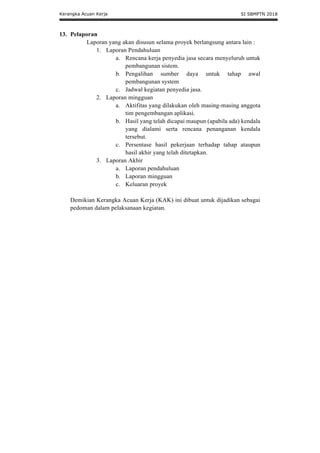 Kerangka Acuan Kerja SI SBMPTN 2018
13. Pelaporan
Laporan yang akan disusun selama proyek berlangsung antara lain :
1. Laporan Pendahuluan
a. Rencana kerja penyedia jasa secara menyeluruh untuk
pembangunan sistem.
b. Pengalihan sumber daya untuk tahap awal
pembangunan system
c. Jadwal kegiatan penyedia jasa.
2. Laporan mingguan
a. Aktifitas yang dilakukan oleh masing-masing anggota
tim pengembangan aplikasi.
b. Hasil yang telah dicapai maupun (apabila ada) kendala
yang dialami serta rencana penanganan kendala
tersebut.
c. Persentase hasil pekerjaan terhadap tahap ataupun
hasil akhir yang telah ditetapkan.
3. Laporan Akhir
a. Laporan pendahuluan
b. Laporan mingguan
c. Keluaran proyek
Demikian Kerangka Acuan Kerja (KAK) ini dibuat untuk dijadikan sebagai
pedoman dalam pelaksanaan kegiatan.
 
