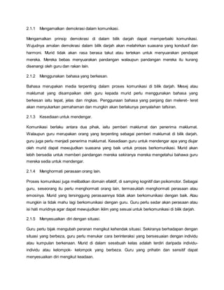 2.1.1 Mengamalkan demokrasi dalam komunikasi.
Mengamalkan prinsip demokrasi di dalam bilik darjah dapat memperbaiki komunikasi.
Wujudnya amalan demokrasi dalam bilik darjah akan melahirkan suasana yang kondusif dan
harmoni. Murid tidak akan rasa berasa takut atau tertekan untuk menyuarakan pendapat
mereka. Mereka bebas menyuarakan pandangan walaupun pandangan mereka itu kurang
disenangi oleh guru dan rakan lain.
2.1.2 Menggunakan bahasa yang berkesan.
Bahasa merupakan media terpenting dalam proses komunikasi di bilik darjah. Mesej atau
maklumat yang disampaikan oleh guru kepada murid perlu menggunakan bahasa yang
berkesan iaitu tepat, jelas dan ringkas. Penggunaan bahasa yang panjang dan meleret- leret
akan menyukarkan pemahaman dan mungkin akan berlakunya penyalahan tafsiran.
2.1.3 Kesediaan untuk mendengar.
Komunikasi berlaku antara dua pihak, iaitu pemberi maklumat dan penerima maklumat.
Walaupun guru merupakan orang yang terpenting sebagai pemberi maklumat di bilik darjah,
guru juga perlu menjadi penerima maklumat. Kesediaan guru untuk mendengar apa yang diujar
oleh murid dapat mewujudkan suasana yang baik untuk proses berkomunikasi. Murid akan
lebih bersedia untuk memberi pandangan mereka sekiranya mereka mengetahui bahawa guru
mereka sedia untuk mendengar.
2.1.4 Menghormati perasaan orang lain.
Proses komunikasi juga melibatkan domain efaktif, di samping kognitif dan psikomotor. Sebagai
guru, seseorang itu perlu menghormati orang lain, termasuklah menghormati perasaan atau
emosinya. Murid yang tersinggung perasaannya tidak akan berkomunikasi dengan baik. Atau
mungkin ia tidak mahu lagi berkomunikasi dengan guru. Guru perlu sedar akan perasaan atau
isi hati muridnya agar dapat mewujudkan iklim yang sesuai untuk berkomunikasi di bilik darjah.
2.1.5 Menyesuaikan diri dengan situasi.
Guru perlu bijak mengubah peranan mengikut kehendak situasi. Sekiranya berhadapan dengan
situasi yang berbeza, guru perlu menukar cara berinteraksi yang bersesuaian dengan individu
atau kumpulan berkenaan. Murid di dalam sesebuah kelas adalah terdiri daripada individu-
individu atau kelompok- kelompok yang berbeza. Guru yang prihatin dan sensitif dapat
menyesuaikan diri mengikut keadaan.
 