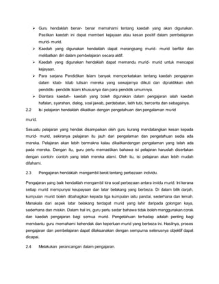  Guru hendaklah benar- benar memahami tentang kaedah yang akan digunakan.
Pastikan kaedah ini dapat memberi kejayaan atau kesan positif dalam pembelajaran
murid- murid.
 Kaedah yang digunakan hendaklah dapat merangsang murid- murid berfikir dan
melibatkan diri dalam pembelajaran secara aktif.
 Kaedah yang digunakan hendaklah dapat memandu murid- murid untuk mencapai
kejayaan.
 Para sarjana Pendidikan Islam banyak memperkatakan tentang kaedah pengajaran
dalam kitab- kitab tulisan mereka yang sewajarnya diikuti dan dipraktikkan oleh
pendidik- pendidik Islam khususnya dan para pendidik umumnya.
 Diantara kaedah- kaedah yang boleh digunakan dalam pengajaran ialah kaedah
hafalan, syarahan, dialog, soal jawab, perdebatan, latih tubi, bercerita dan sebagainya.
2.2 Isi pelajaran hendaklah dikaitkan dengan pengetahuan dan pengalaman murid
murid.
Sesuatu pelajaran yang hendak disampaikan oleh guru kurang mendatangkan kesan kepada
murid- murid, sekiranya pelajaran itu jauh dari pengalaman dan pengetahuan sedia ada
mereka. Pelajaran akan lebih bermakna kalau dikaitkandengan pengalaman yang telah ada
pada mereka. Dengan itu, guru perlu memastikan bahawa isi pelajaran haruslah disertakan
dengan contoh- contoh yang telah mereka alami. Oleh itu, isi pelajaran akan lebih mudah
difahami.
2.3 Pengajaran hendaklah mengambil berat tentang perbezaan individu.
Pengajaran yang baik hendaklah mengambil kira soal perbezaan antara invidu murid. Ini kerana
setiap murid mempunyai keupayaan dan latar belakang yang berbeza. Di dalam bilik darjah,
kumpulan murid boleh dibahagikan kepada tiga kumpulan iaitu pandai, sederhana dan lemah.
Manakala dari aspek latar belakang terdapat murid yang lahir daripada golongan kaya,
sederhana dan miskin. Dalam hal ini, guru perlu sedar bahawa tidak boleh menggunakan corak
dan kaedah pengajaran bagi semua murid. Pengetahuan terhadap adalah penting bagi
membantu guru memahami kehendak dan keperluan murid yang berbeza ini. Hasilnya, proses
pengajaran dan pembelajaran dapat dilaksanakan dengan sempurna seterusnya objektif dapat
dicapai.
2.4 Melakukan perancangan dalam pengajaran.
 