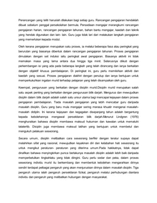 Perancangan yang teliti haruslah dilakukan bagi setiap guru. Rancangan pengajaran hendaklah
dibuat sebelum penggal persekolahan bermula. Persediaan mengajar merangkumi rancangan
pengajaran harian, rancangan pengajaran tahunan, bahan bantu mengajar, kaedah dan teknik
yang hendak digunakan dan lain- lain. Guru juga tidak lari dari melakukan langkah pengajaran
yang memerlukan kepada modul.
Oleh kerana pengajaran merupakan satu proses, ia melalui beberapa fasa atau peringkat yang
berurutan yang biasanya dibentuk dalam rancangan pengajaran tahunan. Proses pengajaran
dimulakan dengan set induksi iaitu peringkat awal pengajaran. Biasanya aktiviti ini tidak
memakan masa yang lama antara dua hingga tiga minit. Seterusnya diikuti dengan
perkembangan isi yang ada pada beberapa langkah yang telah dirancang dan ianya berkaitan
dengan objektif khusus pembelajaran. Di peringkat ini, guru perlu memikirkan aktiviti dan
kaedah yang sesuai. Proses pengajaran diakhiri dengan penutup dan ianya bertujuan untuk
memperkukuhkan ingatan murid terhadap pelajaran yang telah disampaikan oleh guru.
Keempat, pengurusan yang berkaitan dengan disiplin murid.Disiplin murid merupakan salah
satu aspek penting yang berkaitan dengan pengurusan bilik darjah. Mengurus dan mewujudkan
disiplin dalam bilik darjah adalah salah satu unsur utama bagi mencapai kejayaan dalam proses
pengajaran pembelajaran. Tiada masalah pengajaran yang lebih mencabar guru daripada
masalah disiplin. Guru yang baru mula mengajar sering merasa khuatir mengenai masalah-
masalah didiplin. Ini kerana kejayaan dan kegagalan disepanjang tahun adalah bergantung
kepada kebolehannya mengawal persekitaran bilik darjah.Menurut Lindgren (1976)
menghuraikan bahawa disiplin membawa maksud hukuman dan kawalan untuk mematuhi
tatatertib. Disiplin juga membawa maksud latihan yang bertujuan untuk membetul dan
mengukuh pelakuan seseorang.
Secara umum, disiplin melibatkan cara seseorang berfikir dengan teratur supaya dapat
melahirkan sifat yang rasional, mewujudkan keyakinan diri dan ketabahan hati seseorang itu
untuk mengikut peraturan- peraturan yang diterima umum.Pada hakikatnya, tidak dapat
dinafikan bahawa menyingkirkan punca berlakunya masalah disiplin adalah lebih baik daripada
memperbetulkan tingkahlaku yang tidak diingini. Guru perlu sedar dan peka, dalam proses
seseorang individu murid itu berkembang dan membentuk kebolehan mengarahkan dirinya
sendiri terdapat pelbagai pengaruh yang akan menjuruskan dirinya dalam masalah disiplin. Tiga
pengaruh utama ialah pengaruh persekitaran fizikal, pengaruh melalui perhubungan diantara
individu dan pengaruh yang melibatkan hubungan dengan masyarakat.
 