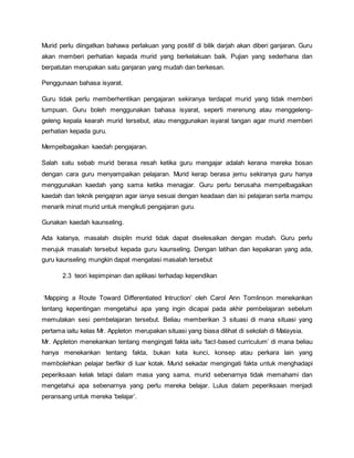 Murid perlu diingatkan bahawa perlakuan yang positif di bilik darjah akan diberi ganjaran. Guru
akan memberi perhatian kepada murid yang berkelakuan baik. Pujian yang sederhana dan
berpatutan merupakan satu ganjaran yang mudah dan berkesan.
Penggunaan bahasa isyarat.
Guru tidak perlu memberhentikan pengajaran sekiranya terdapat murid yang tidak memberi
tumpuan. Guru boleh menggunakan bahasa isyarat, seperti merenung atau menggeleng-
geleng kepala kearah murid tersebut, atau menggunakan isyarat tangan agar murid memberi
perhatian kepada guru.
Mempelbagaikan kaedah pengajaran.
Salah satu sebab murid berasa resah ketika guru mengajar adalah kerana mereka bosan
dengan cara guru menyampaikan pelajaran. Murid kerap berasa jemu sekiranya guru hanya
menggunakan kaedah yang sama ketika menagjar. Guru perlu berusaha mempelbagaikan
kaedah dan teknik pengajran agar ianya sesuai dengan keadaan dan isi pelajaran serta mampu
menarik minat murid untuk mengikuti pengajaran guru.
Gunakan kaedah kaunseling.
Ada kalanya, masalah disiplin murid tidak dapat diselesaikan dengan mudah. Guru perlu
merujuk masalah tersebut kepada guru kaunseling. Dengan latihan dan kepakaran yang ada,
guru kaunseling mungkin dapat mengatasi masalah tersebut
2.3 teori kepimpinan dan aplikasi terhadap kependikan
‘Mapping a Route Toward Differentiated Intruction’ oleh Carol Ann Tomlinson menekankan
tentang kepentingan mengetahui apa yang ingin dicapai pada akhir pembelajaran sebelum
memulakan sesi pembelajaran tersebut. Beliau memberikan 3 situasi di mana situasi yang
pertama iaitu kelas Mr. Appleton merupakan situasi yang biasa dilihat di sekolah di Malaysia.
Mr. Appleton menekankan tentang mengingati fakta iaitu ‘fact-based curriculum’ di mana beliau
hanya menekankan tentang fakta, bukan kata kunci, konsep atau perkara lain yang
membolehkan pelajar berfikir di luar kotak. Murid sekadar mengingati fakta untuk menghadapi
peperiksaan kelak tetapi dalam masa yang sama, murid sebenarnya tidak memahami dan
mengetahui apa sebenarnya yang perlu mereka belajar. Lulus dalam peperiksaan menjadi
peransang untuk mereka ‘belajar’.
 
