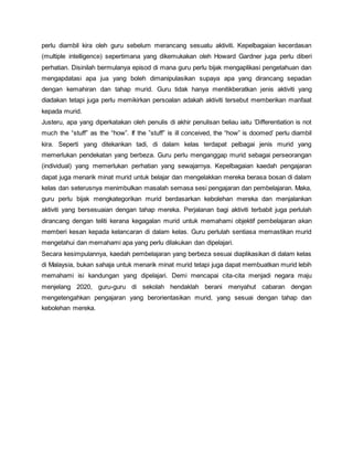 perlu diambil kira oleh guru sebelum merancang sesuatu aktiviti. Kepelbagaian kecerdasan
(multiple intelligence) sepertimana yang dikemukakan oleh Howard Gardner juga perlu diberi
perhatian. Disinilah bermulanya episod di mana guru perlu bijak mengaplikasi pengetahuan dan
mengapdatasi apa jua yang boleh dimanipulasikan supaya apa yang dirancang sepadan
dengan kemahiran dan tahap murid. Guru tidak hanya menitikberatkan jenis aktiviti yang
diadakan tetapi juga perlu memikirkan persoalan adakah aktiviti tersebut memberikan manfaat
kepada murid.
Justeru, apa yang diperkatakan oleh penulis di akhir penulisan beliau iaitu ‘Differentiation is not
much the “stuff” as the “how”. If the ”stuff” is ill conceived, the “how” is doomed’ perlu diambil
kira. Seperti yang ditekankan tadi, di dalam kelas terdapat pelbagai jenis murid yang
memerlukan pendekatan yang berbeza. Guru perlu menganggap murid sebagai perseorangan
(individual) yang memerlukan perhatian yang sewajarnya. Kepelbagaian kaedah pengajaran
dapat juga menarik minat murid untuk belajar dan mengelakkan mereka berasa bosan di dalam
kelas dan seterusnya menimbulkan masalah semasa sesi pengajaran dan pembelajaran. Maka,
guru perlu bijak mengkategorikan murid berdasarkan kebolehan mereka dan menjalankan
aktiviti yang bersesuaian dengan tahap mereka. Perjalanan bagi aktiviti terbabit juga perlulah
dirancang dengan teliti kerana kegagalan murid untuk memahami objektif pembelajaran akan
memberi kesan kepada kelancaran di dalam kelas. Guru perlulah sentiasa memastikan murid
mengetahui dan memahami apa yang perlu dilakukan dan dipelajari.
Secara kesimpulannya, kaedah pembelajaran yang berbeza sesuai diaplikasikan di dalam kelas
di Malaysia, bukan sahaja untuk menarik minat murid tetapi juga dapat membuatkan murid lebih
memahami isi kandungan yang dipelajari. Demi mencapai cita-cita menjadi negara maju
menjelang 2020, guru-guru di sekolah hendaklah berani menyahut cabaran dengan
mengetengahkan pengajaran yang berorientasikan murid, yang sesuai dengan tahap dan
kebolehan mereka.
 