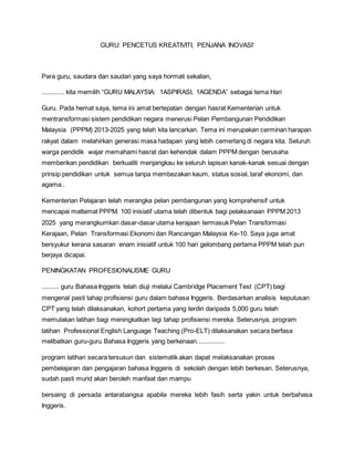 GURU: PENCETUS KREATIVITI, PENJANA INOVASI’
Para guru, saudara dan saudari yang saya hormati sekalian,
............. kita memilih “GURU MALAYSIA: 1ASPIRASI, 1AGENDA” sebagai tema Hari
Guru. Pada hemat saya, tema ini amat bertepatan dengan hasrat Kementerian untuk
mentransformasi sistem pendidikan negara menerusi Pelan Pembangunan Pendidikan
Malaysia (PPPM) 2013-2025 yang telah kita lancarkan. Tema ini merupakan cerminan harapan
rakyat dalam melahirkan generasi masa hadapan yang lebih cemerlang di negara kita. Seluruh
warga pendidik wajar memahami hasrat dan kehendak dalam PPPM dengan berusaha
memberikan pendidikan berkualiti menjangkau ke seluruh lapisan kanak-kanak sesuai dengan
prinsip pendidikan untuk semua tanpa membezakan kaum, status sosial, taraf ekonomi, dan
agama..
Kementerian Pelajaran telah merangka pelan pembangunan yang komprehensif untuk
mencapai matlamat PPPM. 100 inisiatif utama telah dibentuk bagi pelaksanaan PPPM 2013
2025 yang merangkumkan dasar-dasar utama kerajaan termasuk Pelan Transformasi
Kerajaan, Pelan Transformasi Ekonomi dan Rancangan Malaysia Ke-10. Saya juga amat
bersyukur kerana sasaran enam inisiatif untuk 100 hari gelombang pertama PPPM telah pun
berjaya dicapai.
PENINGKATAN PROFESIONALISME GURU
.......... guru Bahasa Inggeris telah diuji melalui Cambridge Placement Test (CPT) bagi
mengenal pasti tahap profisiensi guru dalam bahasa Inggeris. Berdasarkan analisis keputusan
CPT yang telah dilaksanakan, kohort pertama yang terdiri daripada 5,000 guru telah
memulakan latihan bagi meningkatkan lagi tahap profisiensi mereka. Seterusnya, program
latihan Professional English Language Teaching (Pro-ELT) dilaksanakan secara berfasa
melibatkan guru-guru Bahasa Inggeris yang berkenaan................
program latihan secara tersusun dan sistematik akan dapat melaksanakan proses
pembelajaran dan pengajaran bahasa Inggeris di sekolah dengan lebih berkesan. Seterusnya,
sudah pasti murid akan beroleh manfaat dan mampu
bersaing di persada antarabangsa apabila mereka lebih fasih serta yakin untuk berbahasa
Inggeris.
 