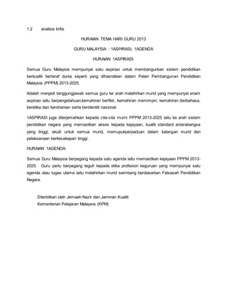 1.2 analisis kritis
HURAIAN TEMA HARI GURU 2013
GURU MALAYSIA : 1ASPIRASI, 1AGENDA
HURAIAN 1ASPIRASI:
Semua Guru Malaysia mempunyai satu aspirasi untuk membangunkan sistem pendidikan
berkualiti bertaraf dunia seperti yang dihasratkan dalam Pelan Pembangunan Pendidikan
Malaysia (PPPM) 2013-2025.
Adalah menjadi tanggungjawab semua guru ke arah melahirkan murid yang mempunyai enam
aspirasi iaitu berpengetahuan,kemahiran berfikir, kemahiran memimpin, kemahiran dwibahasa,
beretika dan kerohanian serta beridentiti nasional.
1ASPIRASI juga diterjemahkan kepada cita-cita murni PPPM 2013-2025 iaitu ke arah sistem
pendidikan negara yang memastikan akses kepada kejayaan, kualiti standard antarabangsa
yang tinggi, ekuiti untuk semua murid, memupukperpaduan dalam kalangan murid dan
pelaksanaan berkecekapan tinggi.
HURAIAN 1AGENDA:
Semua Guru Malaysia berpegang kepada satu agenda iaitu memastikan kejayaan PPPM 2013-
2025. Guru perlu berpegang teguh kepada etika profesion keguruan yang mempunyai satu
agenda atau tugas utama iaitu melahirkan murid seimbang berdasarkan Falsasah Pendidikan
Negara.
Diterbitkan oleh Jemaah Nazir dan Jaminan Kualiti
Kementerian Pelajaran Malaysia (KPM)
 