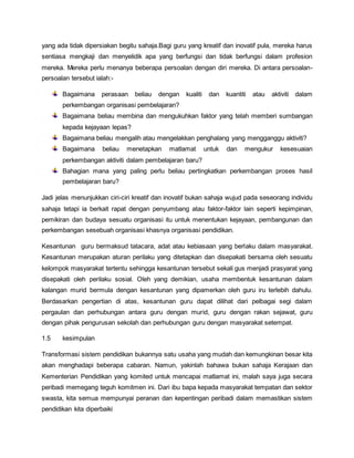 yang ada tidak dipersiakan begitu sahaja.Bagi guru yang kreatif dan inovatif pula, mereka harus
sentiasa mengkaji dan menyelidik apa yang berfungsi dan tidak berfungsi dalam profesion
mereka. Mereka perlu menanya beberapa persoalan dengan diri mereka. Di antara persoalan-
persoalan tersebut ialah:-
Bagaimana perasaan beliau dengan kualiti dan kuantiti atau aktiviti dalam
perkembangan organisasi pembelajaran?
Bagaimana beliau membina dan mengukuhkan faktor yang telah memberi sumbangan
kepada kejayaan lepas?
Bagaimana beliau mengalih atau mengelakkan penghalang yang mengganggu aktiviti?
Bagaimana beliau menetapkan matlamat untuk dan mengukur kesesuaian
perkembangan aktiviti dalam pembelajaran baru?
Bahagian mana yang paling perlu beliau pertingkatkan perkembangan proses hasil
pembelajaran baru?
Jadi jelas menunjukkan ciri-ciri kreatif dan inovatif bukan sahaja wujud pada seseorang individu
sahaja tetapi ia berkait rapat dengan penyumbang atau faktor-faktor lain seperti kepimpinan,
pemikiran dan budaya sesuatu organisasi itu untuk menentukan kejayaan, pembangunan dan
perkembangan sesebuah organisasi khasnya organisasi pendidikan.
Kesantunan guru bermaksud tatacara, adat atau kebiasaan yang berlaku dalam masyarakat.
Kesantunan merupakan aturan perilaku yang ditetapkan dan disepakati bersama oleh sesuatu
kelompok masyarakat tertentu sehingga kesantunan tersebut sekali gus menjadi prasyarat yang
disepakati oleh perilaku sosial. Oleh yang demikian, usaha membentuk kesantunan dalam
kalangan murid bermula dengan kesantunan yang dipamerkan oleh guru iru terlebih dahulu.
Berdasarkan pengertian di atas, kesantunan guru dapat dilihat dari pelbagai segi dalam
pergaulan dan perhubungan antara guru dengan murid, guru dengan rakan sejawat, guru
dengan pihak pengurusan sekolah dan perhubungan guru dengan masyarakat setempat.
1.5 kesimpulan
Transformasi sistem pendidikan bukannya satu usaha yang mudah dan kemungkinan besar kita
akan menghadapi beberapa cabaran. Namun, yakinlah bahawa bukan sahaja Kerajaan dan
Kementerian Pendidikan yang komited untuk mencapai matlamat ini, malah saya juga secara
peribadi memegang teguh komitmen ini. Dari ibu bapa kepada masyarakat tempatan dan sektor
swasta, kita semua mempunyai peranan dan kepentingan peribadi dalam memastikan sistem
pendidikan kita diperbaiki
 