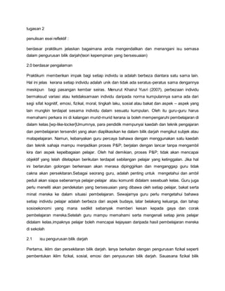 tugasan 2
penulisan esei reflektif :
berdasar praktikum jelaskan bagaimana anda mengendalikan dan menangani isu semasa
dalam pengurusan bilik darjah(teori kepempinan yang bersesuaian)
2.0 berdasar pengalaman
Praktikum memberikan impak bagi setiap individu ia adalah berbeza diantara satu sama lain.
Hal ini jelas kerana setiap individu adalah unik dan tidak ada seratus-peratus sama dengannya
meskipun bagi pasangan kembar seiras. Menurut Khairul Yusri (2007), perbezaan individu
bermaksud variasi atau ketidaksamaan individu daripada norma kumpulannya sama ada dari
segi sifat kognitif, emosi, fizikal, moral, tingkah laku, sosial atau bakat dan aspek – aspek yang
lain mungkin terdapat sesama individu dalam sesuatu kumpulan. Oleh itu guru-guru harus
memahami perkara ini di kalangan murid-murid kerana ia boleh mempengaruhi pembelajaran di
dalam kelas.[wp-like-locker]Umumnya, para pendidik mempunyai kaedah dan teknik pengajaran
dan pembelajaran tersendiri yang akan diaplikasikan ke dalam bilik darjah mengikut subjek atau
matapelajaran. Namun, kebanyakan guru percaya bahawa dengan menggunakan satu kaedah
dan teknik sahaja mampu menjadikan proses P&P; berjalan dengan lancar tanpa mengambil
kira dari aspek kepelbagaian pelajar. Oleh hal demikian, proses P&P; tidak akan mencapai
objektif yang telah ditetapkan berikutan terdapat sebilangan pelajar yang ketinggalan. Jika hal
ini berlarutan golongan berkenaan akan merasa dipinggirkan dan menganggap guru tidak
cakna akan persekitaran.Sebagai seorang guru, adalah penting untuk mengetahui dan ambil
peduli akan siapa sebenarnya pelajar-pelajar atau komuniti didalam sesebuah kelas. Guru juga
perlu meneliti akan pendekatan yang bersesuaian yang dibawa oleh setiap pelajar, bakat serta
minat mereka ke dalam situasi pembelajaran. Sewajarnya guru perlu mengetahui bahawa
setiap individu pelajar adalah berbeza dari aspek budaya, latar belakang keluarga, dan tahap
sosioekonomi yang mana sedikit sebanyak memberi kesan kepada gaya dan corak
pembelajaran mereka.Setelah guru mampu memahami serta mengenali setiap jenis pelajar
didalam kelas,impaknya pelajar boleh mencapai kejayaan daripada hasil pembelajaran mereka
di sekolah
2.1 isu pengurusan bilik darjah
Pertama, iklim dan persekitaran bilik darjah. Ianya berkaitan dengan pengurusan fizikal seperti
pembentukan iklim fizikal, sosial, emosi dan penyusunan bilik darjah. Sauasana fizikal bilik
 