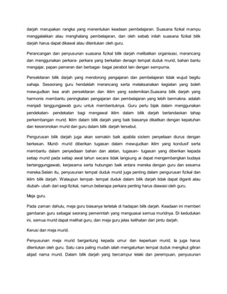 darjah merupakan rangka yang menentukan keadaan pembelajaran. Suasana fizikal mampu
menggalakkan atau menghalang pembelajaran, dan oleh sebab inilah suasana fizikal bilik
darjah harus dapat dikawal atau ditentukan oleh guru.
Perancangan dan penyusunan suasana fizikal bilik darjah melibatkan organisasi, merancang
dan menggunakan perkara- perkara yang berkaitan denagn tempat duduk murid, bahan bantu
mengajar, papan pameran dan berbagai- bagai perabot lain dengan sempurna.
Persekitaran bilik darjah yang mendorong pengajaran dan pembelajaran tidak wujud begitu
sahaja. Seseorang guru hendaklah merancang serta melaksanakan kegiatan yang boleh
mewujudkan kea arah persekitaran dan iklim yang sedemikian.Suasana bilik darjah yang
harmonis membantu peningkatan pengajaran dan pembelajaran yang lebih bermakna. adalah
menjadi tanggungjawab guru untuk membentuknya. Guru perlu bijak dalam menggunakan
pendekatan- pendekatan bagi mengawal iklim dalam bilik darjah berlandaskan tahap
perkembangan murid. Iklim dalam bilik darjah yang baik biasanya dikaitkan dengan kepatuhan
dan keseronokan murid dan guru dalam bilik darjah tersebut.
Pengurusan bilik darjah juga akan semakin baik apabila sistem penyeliaan diurus dengan
berkesan. Murid- murid diberikan tugasan dalam mewujudkan iklim yang kondusif serta
membantu dalam penyediaan bahan dan alatan, tugasan- tugasan yang diberikan kepada
setiap murid pada setiap awal tahun secara tidak langsung ai dapat mengembangkan budaya
bertanggungjawab, kerjasama serta hubungan baik antara mereka dengan guru dan sesama
mereka.Selain itu, penyusunan tempat duduk murid juga penting dalam pengurusan fizikal dan
iklim bilik darjah. Walaupun tempat- tempat duduk dalam bilik darjah tidak dapat diganti atau
diubah- ubah dari segi fizikal, namun beberapa perkara penting harus diawasi oleh guru.
Meja guru.
Pada zaman dahulu, meja guru biasanya terletak di hadapan bilik darjah. Keadaan ini memberi
gambaran guru sebagai seorang pemerintah yang menguasai semua muridnya. Di kedudukan
ini, semua murid dapat melihat guru, dan meja guru jelas kelihatan dari pintu darjah.
Kerusi dan meja murid.
Penyusunan meja murid bergantung kepada umur dan keperluan murid. Ia juga harus
ditentukan oleh guru. Satu cara paling mudah ialah mengaturkan tempat duduk mengikut giliran
abjad nama murid. Dalam bilik darjah yang bercampur lelaki dan perempuan, penyusunan
 