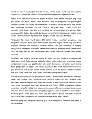 seperti ini akan mengurangkan masalah disiplin, kerana murid- murid yang sama jantina
biasanya suka berinteraksi bersama, dan keadaan ini menggalakkan tingkahlaku nakal.
Kedua, aspek komunikasi dalam bilik darjah. Ini kerana murid adalah pelanggan bagi setiap
guru dalam bilik darjah, mereka akan bersama setiap kali pengajaran dan pembelajaran
berlangsung dalam bilik darjah. Hati mereka perlu dibersihkan melalui pendidikan yang terbaik,
yang melampaui tingkahlaku manusia. Terdapat perbezaan antara individu murid atau
kumpulan murid dengan yang lain yang mendesak guru menggunakan yang optimum dalam
pengurusan bilik darjah, dan adalah penting guru memahami tingkahlaku dan budaya murid
supaya sebarang tindakan dapat dilakukan mengikut kaedah yang betul dan tepat.
Pengurusan hal ehwal murid dalam bilik darjah melalui pendekatan penyayang yang
ditunjukkan oleh guru, dapat menjinakkan mereka, bercakap dengan bahasa yang lembut dan
bersopan, menegur dan membetul kesilapan dengan cara yang berhemah, di samping
menggunakan segala sifat mahmudah, akan mempercepatkan proses kecintaan dan kesetiaan
murid terhadap gurunya, dan kemujaraban pemindahan maklumat daripada guru kepada
muridnya.
Kemahiran yang pelbagai perlu ada dalam diri setiap guru bagi menjamin pengurusan bilik
darjah yang efektif. Salah satunya adalah kemahiran berkomunikasi dan ianya teras kepada
pembentukan budaya yang positif dalam bilik darjah. Komunikasi merupakan aspek penting
dalam pengurusan bilik darjah. Oleh kerana pengurusan bilik darjah melibatkan manusia iaitu
guru dan murid, perhubungan antara mereka sentiasa wujud dan penting. Proses sosialisasi
tidak akan di bilik darjah tidak akan berlaku sekiranya tidak wujud komunikasi.
Komunikasi merupakan proses penyampaian mesej, samaada lisan atau bertulis. Sekiranya
mesej yang dihantar oleh penyampai dapat difahami maksudnya oleh penerima maka
komunikasi berkesan telah berlaku. Ketika guru menulis di papan hitam untuk kegunaan murid-
murid maka komunikasi lisan telah berlaku.Menurut Feeney (1983) mengatakan bahawa
komunikasi merupakan satu proses untuk menyampaikan maklumat, mesej atau isyarat kepada
pihak lain. Proses komunikasi dibina daripada pengalaman dan persefahaman antara kedua-
dua belah pihak. Tindak balas atau reaksi yang lahir daripada proses komunikasi ini adalah
berpunca daripada pengalaman dan persefahaman yang wujud antara mereka.
Antara ciri yang perlu ada pada seseorang guru untuk memperbaiki kemahiran komunikasi di
bilik darjah ialah:
 