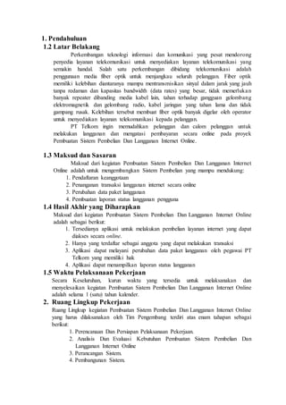 1. Pendahuluan
1.2 Latar Belakang
Perkembangan teknologi informasi dan komunikasi yang pesat mendorong
penyedia layanan telekomunikasi untuk menyediakan layanan telekomunikasi yang
semakin handal. Salah satu perkembangan dibidang telekomunikasi adalah
penggunaan media fiber optik untuk menjangkau seluruh pelanggan. Fiber optik
memiliki kelebihan diantaranya mampu mentransmisikan sinyal dalam jarak yang jauh
tanpa redaman dan kapasitas bandwidth (data rates) yang besar, tidak memerlukan
banyak repeater dibanding media kabel lain, tahan terhadap gangguan gelombang
elektromagnetik dan gelombang radio, kabel jaringan yang tahan lama dan tidak
gampang rusak. Kelebihan tersebut membuat fiber optik banyak digelar oleh operator
untuk menyediakan layanan telekomunikasi kepada pelanggan.
PT Telkom ingin memudahkan pelanggan dan calom pelanggan untuk
melakukan langganan dan mengatasi pembayaran secara online pada proyek
Pembuatan Sistem Pembelian Dan Langganan Internet Online.
1.3 Maksud dan Sasaran
Maksud dari kegiatan Pembuatan Sistem Pembelian Dan Langganan Internet
Online adalah untuk mengembangkan Sistem Pembelian yang mampu mendukung:
1. Pendaftaran keanggotaan
2. Penanganan transaksi langganan internet secara online
3. Perubahan data paket langganan
4. Pembuatan laporan status langganan pengguna
1.4 Hasil Akhir yang Diharapkan
Maksud dari kegiatan Pembuatan Sistem Pembelian Dan Langganan Internet Online
adalah sebagai berikut:
1. Tersedianya aplikasi untuk melakukan pembelian layanan internet yang dapat
diakses secara online.
2. Hanya yang terdaftar sebagai anggota yang dapat melakukan transaksi
3. Aplikasi dapat melayani perubahan data paket langganan oleh pegawai PT
Telkom yang memiliki hak
4. Aplikasi dapat menampilkan laporan status langganan
1.5 Waktu Pelaksanaan Pekerjaan
Secara Keseluruhan, kurun waktu yang tersedia untuk melaksanakan dan
menyelesaikan kegiatan Pembuatan Sistem Pembelian Dan Langganan Internet Online
adalah selama 1 (satu) tahun kalender.
2. Ruang Lingkup Pekerjaan
Ruang Lingkup kegiatan Pembuatan Sistem Pembelian Dan Langganan Internet Online
yang harus dilaksanakan oleh Tim Pengembang terdiri atas enam tahapan sebagai
berikut:
1. Perencanaan Dan Persiapan Pelaksanaan Pekerjaan.
2. Analisis Dan Evaluasi Kebutuhan Pembuatan Sistem Pembelian Dan
Langganan Internet Online
3. Perancangan Sistem.
4. Pembangunan Sistem.
 
