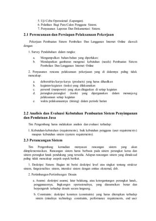 5. Uji Coba Operasional (Lapangan).
6. Pelatihan Bagi Para Calon Pengguna Sistem.
7. Penyusunan Laporan Dan Dokumentasi Sistem.
2.1 Perencanaan dan Persiapan Pelaksanaan Pekerjaan
Pekerjaan Pembuatan Sistem Pembelian Dan Langganan Internet Online diawali
dengan:
1. Survey Pendahuluan dalam rangka:
a. Mengumpulkan bahan-bahan yang diperlukan:
b. Mendapatkan gambaran mengenai kebutuhan (needs) Pembuatan Sistem
Pembelian Dan Langganan Internet Online
2. Penyusunan rencana pelaksanaan pekerjaaan yang di dalamnya paling tidak
mencakup:
a. deliverables/karya-karya (products) yang harus dihasilkan
b. kegiatan-kegiatan (tasks) yang dilaksanakan
c. personil (manpower) yang akan ditugaskan di setiap kegiatan
d. perangkat-perangkat (tools) yang dipergunakan dalam menunjang
pelaksanaan setiap kegiatan
e. waktu pelaksanaannya (timing) dalam periode harian
2.2 Analisis dan Evaluasi Kebutuhan Pembuatan Sistem Penyimpanan
dan Pendataan Jasa
Tim Pengembang harus melakukan analisis dan evaluasi terhadap:
1. Kebutuhan-kebutuhan (requirements), baik kebutuhan pengguna (user requirements)
maupun kebutuhan sistem (system requirements).
2.3 Perancangan Sistem
Tim Pengembang kemudian menyusun rancangan sistem yang akan
diimplementasikan. Rancangan sistem harus berbasis pada sistem perangkat keras dan
sistem perangkat lunak pendukung yang tersedia. Adapun rancangan sistem yang dimaksud
paling tidak mencakup asepek-aspek berikut.
1. Deskripsi Sistem: Bagian ini berisi deskripsi level atas singkat tentang struktur
sistem, fungsionalitas sistem, interaksi sistem dengan entitas eksternal, dsb.
2. Pertimbangan-Pertimbangan Desain
a. Asumsi: deskripsi asumsi, latar belakang, atau ketergantungan perangkat lunak,
penggunaannya, lingkungan operasionalnya, yang diasumsikan benar dan
berpengaruh terhadap desain secara langsung.
b. Constraints: deskripsi konstren (constraints) yang harus diterapkan terhadap
sistem (misalnya technology constraints, performance requirements, end user
 