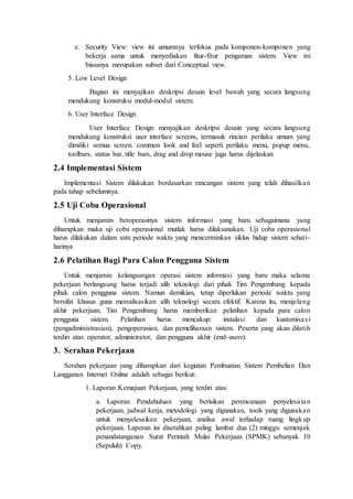 e. Security View: view ini umumnya terfokus pada komponen-komponen yang
bekerja sama untuk menyediakan fitur-fitur pengaman sistem. View ini
biasanya merupakan subset dari Conceptual view.
5. Low Level Design
Bagian ini menyajikan deskripsi desain level bawah yang secara langsung
mendukung konstruksi modul-modul sistem.
6. User Interface Design
User Interface Design menyajikan deskripsi desain yang secara langsung
mendukung konstruksi user interface screens, termasuk rincian perilaku umum yang
dimiliki semua screen. common look and feel seperti perilaku menu, popup menu,
toolbars, status bar, title bars, drag and drop mouse juga harus dijelaskan
2.4 Implementasi Sistem
Implementasi Sistem dilakukan berdasarkan rancangan sistem yang telah dihasilkan
pada tahap sebelumnya.
2.5 Uji Coba Operasional
Untuk menjamin beroperasinya sistem informasi yang baru sebagaimana yang
diharapkan maka uji coba operasional mutlak harus dilaksanakan. Uji coba operasional
harus dilakukan dalam satu periode waktu yang mencerminkan siklus hidup sistem sehari-
harinya
2.6 Pelatihan Bagi Para Calon Pengguna Sistem
Untuk menjamin kelangsungan operasi sistem informasi yang baru maka selama
pekerjaan berlangsung harus terjadi alih teknologi dari pihak Tim Pengembang kepada
pihak calon pengguna sistem. Namun demikian, tetap diperlukan periode waktu yang
bersifat khusus guna merealisasikan alih teknologi secara efektif. Karena itu, menjelang
akhir pekerjaan, Tim Pengembang harus memberikan pelatihan kepada para calon
pengguna sistem. Pelatihan harus mencakup: instalasi dan kustomisasi
(pengadministrasian), pengoperasian, dan pemeliharaan sistem. Peserta yang akan dilatih
terdiri atas: operator, administrator, dan pengguna akhir (end-users).
3. Serahan Pekerjaan
Serahan pekerjaan yang diharapkan dari kegiatan Pembuatan Sistem Pembelian Dan
Langganan Internet Online adalah sebagai berikut:
1. Laporan Kemajuan Pekerjaan, yang terdiri atas:
a. Laporan Pendahuluan yang berisikan perencanaan penyelesaian
pekerjaan, jadwal kerja, metodologi yang digunakan, tools yang digunakan
untuk menyelesaikan pekerjaan, analisa awal terhadap ruang lingkup
pekerjaan. Laporan ini diserahkan paling lambat dua (2) minggu semenjak
penandatanganan Surat Perintah Mulai Pekerjaan (SPMK) sebanyak 10
(Sepuluh) Copy.
 