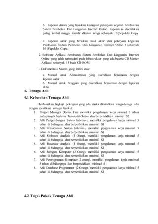 b. Laporan Antara yang berisikan kemajuan pekerjaan kegiatan Pembuatan
Sistem Pembelian Dan Langganan Internet Online. Laporan ini diserahkan
paling lambat minggu terakhir dibulan ketiga sebanyak 10 (Sepuluh) Copy
c. Laporan akhir yang berisikan hasil akhir dari pekerjaan kegiatan
Pembuatan Sistem Pembelian Dan Langganan Internet Online l sebanyak
10 (Sepuluh) Copy.
2. Software Aplikasi Pembuatan Sistem Pembelian Dan Langganan Internet
Online yang telah terinstalasi pada infrastruktur yang ada beserta CD Master
Aplikasi sebanyak 15 buah CD-ROM.
3. Dokumentasi Sistem yang terdiri atas:
a. Manual untuk Administrator yang diserahkan bersamaan dengan
laporan akhir
b. Manual untuk Pengguna yang diserahkan bersamaan dengan laporan
akhir
4. Tenaga Ahli
4.1 Kebutuhan Tenaga Ahli
Berdasarkan lingkup pekerjaan yang ada, maka dibutuhkan tenaga-tenaga ahli
dengan spesifikasi sebagai berikut:
1. Project Manager (Ketua Tim) memiliki pengalaman kerja minimal 3 tahun
pada proyek bertema Transaksi Online dan berpendidikan minimal S2
2. Ahli Pengembangan Sistem Informasi, memiliki pengalaman kerja minimal 5
tahun di bidangnya dan berpendidikan minimal S1
3. Ahli Perencanaan Sistem Informasi, memiliki pengalaman kerja minimal 5
tahun di bidangnya dan berpendidikan minimal S1
4. Ahli Software Analysis (1 Orang), memiliki pengalaman kerja minimal 5
tahun di bidangnya dan berpendidikan minimal S1
5. Ahli Database Analysis (1 Orang), memiliki pengalaman kerja minimal 5
tahun di bidangnya dan berpendidikan minimal S1
6. Ahli Jaringan Komputer (2 Orang), memiliki pengalaman kerja minimal 5
tahun di bidangnya dan berpendidikan minimal S1
7. Ahli Pemrograman Komputer (2 orang), memiliki pengalaman kerja minimal
5 tahun di bidangnya dan berpendidikan minimal S1
8. Ahli Database Programmer (2 Orang), memiliki pengalaman kerja minimal 5
tahun di bidangnya dan berpendidikan minimal S1
4.2 Tugas Pokok Tenaga Ahli
 
