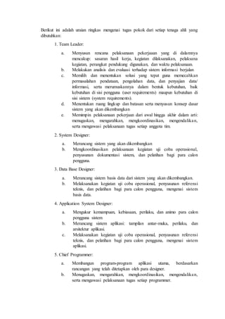 Berikut ini adalah uraian ringkas mengenai tugas pokok dari setiap tenaga ahli yang
dibutuhkan:
1. Team Leader:
a. Menyusun rencana pelaksanaan pekerjaaan yang di dalamnya
mencakup: sasaran hasil kerja, kegiatan dilaksanakan, pelaksana
kegiatan, perangkat pendukung digunakan, dan waktu pelaksanaan.
b. Melakukan analisis dan evaluasi terhadap sistem informasi berjalan
c. Memilih dan menentukan solusi yang tepat guna memecahkan
permasalahan pendataan, pengolahan data, dan penyajian data/
informasi, serta merumuskannya dalam bentuk kebutuhan, baik
kebutuhan di sisi pengguna (user requirements) maupun kebutuhan di
sisi sistem (system requirements).
d. Menentukan ruang lingkup dan batasan serta menyusun konsep dasar
sistem yang akan dikembangkan
e. Memimpin pelaksanaan pekerjaan dari awal hingga akhir dalam arti:
menugaskan, mengarahkan, mengkoordinasikan, mengendalikan,
serta mengawasi pelaksanaan tugas setiap anggota tim.
2. System Designer:
a. Merancang sistem yang akan dikembangkan
b. Mengkoordinasikan pelaksanaan kegiatan uji coba operasional,
penyusunan dokumentasi sistem, dan pelatihan bagi para calon
pengguna.
3. Data Base Designer:
a. Merancang sistem basis data dari sistem yang akan dikembangkan.
b. Melaksanakan kegiatan uji coba operasional, penyusunan referensi
teknis, dan pelatihan bagi para calon pengguna, mengenai sistem
basis data.
4. Application System Designer:
a. Mengukur kemampuan, kebiasaan, perilaku, dan animo para calon
pengguna sistem
b. Merancang sistem aplikasi: tampilan antar-muka, perilaku, dan
arsitektur aplikasi.
c. Melaksanakan kegiatan uji coba operasional, penyusunan referensi
teknis, dan pelatihan bagi para calon pengguna, mengenai sistem
aplikasi.
5. Chief Programmer:
a. Membangun program-program aplikasi utama, berdasarkan
rancangan yang telah ditetapkan oleh para designer.
b. Menugaskan, mengarahkan, mengkoordinasikan, mengendalikan,
serta mengawasi pelaksanaan tugas setiap programmer.
 