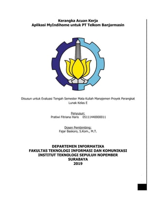 [Date]
1
Kerangka Acuan Kerja
Aplikasi MyIndihome untuk PT Telkom Banjarmasin
Disusun untuk Evaluasi Tengah Semester Mata Kuliah Manajemen Proyek Perangkat
Lunak Kelas E
Penyusun:
Pratiwi Fitriana Haris 05111440000011
Dosen Pembimbing:
Fajar Baskoro, S.Kom., M.T.
DEPARTEMEN INFORMATIKA
FAKULTAS TEKNOLOGI INFORMASI DAN KOMUNIKASI
INSTITUT TEKNOLOGI SEPULUH NOPEMBER
SURABAYA
2019
 