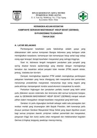 DINAS KESEHATAN KOTA METRO
PUSKESMAS TEJO AGUNG
Jl. A. Yani Gg. Belimbing No. 2 Tejo Agung
Kecamatan Metro Timur
KERANGKA ACUAN KEGIATAN
KAMPANYE GERAKAN MASYARAKAT HIDUP SEHAT (GERMAS)
DI PUSKESMAS TEJOAGUNG
TAHUN 2020
A. LATAR BELAKANG
Pembangunan kesehatan pada hakekatnya adalah upaya yang
dilaksanakan oleh semua komponen Bangsa Indonesia yang bertujuan untuk
meningkatkan kesadaran, kemampuan dan kemampuan hidup sehat bagi setiap
orang agar terwujud derajat kesehatan masyarakat yang setinggi-tingginya.
Saat ini, Indonesia tengah mengalami perubahan pola penyakit yang
sering disebut transisi epidemiologi yang ditandai dengan meningkatnya
kematian dan kesakitan akibat penyakit tidak menular (PTM) seperti stroke,
jantung, diabetes dan lain-lain.
Dampak meningkatnya kejadian PTM adalah meningkatnya pembiayaan
pelayanan kesehatan yang harus ditanggung oleh masyarakat dan pemerintah;
menurunnya produktivitas masyarakat; menurunnya daya saing negara yang
pada akhirnya mempengaruhi kondisi sosial ekonomi masyarakat itu sendiri.
Perbaikan lingkungan dan perubahan perilaku kearah yang lebih sehat
perlu dilakukan secara sistematis dan terencana oleh semua komponen bangsa;
untuk itu GERAKAN MASYARAKAT HIDUP SEHAT (GERMAS) menjadi sebuah
pilihan dalam mewujudkan derajat kesehatan masyarakat yang lebih baik.
Gerakan ini perlu digaungkan kembali sebagai salah satu perwujudan dari
revolusi mental yang dicanangkan oleh Bapak Presiden, oleh karenanya perlu
disusun panduan Gerakan Masyarakat Hidup Sehat yang dapat dijadikan acuan
bagi semua pimpinan daerah, pimpinan institusi pemerintah dan masyarakat,
perguruan tinggi dan dunia usaha untuk mengawali dan melaksanakan kegiatan
Germas di lingkup tanggung jawabnya masing-masing.
 