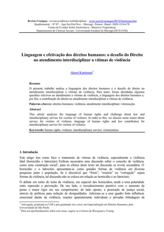 Revista Urutágua - revista acadêmica multidisciplinar – www.uem.br/urutagua/007/07kamimura.htm
Quadrimestral – Nº 07 – Ago/Set/Out/Nov – Maringá - Paraná - Brasil - ISSN 1519.6178
Centro de Es tudos Sobre Intolerância - Maurício Tragtenberg
Departamento de Ciências Sociais - Universidade Estadual de Maringá (DCS/UEM)

Linguagem e efetivação dos direitos humanos: o desafio do Direito
no atendimento interdisciplinar a vítimas de violência
Akemi Kamimura*
Resumo
O presente trabalho analisa a linguagem dos direitos humanos e o desafio do direito no
atendimento interdisciplinar a vítimas de violência. Para tanto, foram abordadas algumas
questões rela tivas ao atendimento a vítimas de violência, a linguagem dos direitos humanos e,
por fim, a contribuição do direito no atendimento interdisciplinar a vítimas de violência.
Palavras -chaves: direitos humanos; violência; atendimento interdisciplinar; vitimização.
Abstract
This article analyzes the language of human rights and challenge about law and
interdisciplinary service for victims of violence. In order to this, we discuss some issues about
service for victims of violence, language of human rights and law contribution for
interdisciplinary service for victims of violence.
Keywords: human rights; violence; interdisciplinary service; victimization.

1. Introdução
Este artigo tem como foco o tratamento de vítimas de violência, especialmente a violência
fatal (homicídio e latrocínio) Embora necessária uma discussão sobre o conceito de violência
como uma construção social1 , para os efeitos deste texto tal discussão se revela secundária. O
homicídio e o latrocínio apresentam-se como grandes formas de violência em diversas
pesquisas junto à população. Se é discutível que “fome”, “miséria” ou “corrupção” sejam
formas de violência, tal discussão não se coloca em relação ao homicídio e ao latrocínio.
O debate em torno do tema da violência, em especial dos homicídios, tende a uma polaridade
entre repressão e prevenção. De um lado, o recrudescimento punitivo com o aumento de
penas e maior rigor em seu cumprimento; do lado oposto, a promoção de justiça social,
através de políticas para redução de desigualdades. Adiciona-se a esse quadro forte influência
emocional diante da violência, reações aparentemente individuais e privadas (blindagem de
*

Advogada, graduada na USP e pós-graduada latu sensu em Especialização em Direitos Humanos, pela
Universidade de São Paulo.
1
Para um aprofundamento sobre esse tema, sugere-se a leitura de Wacquant e Young.

 