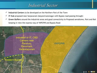 Industrial SectorIndustrial Sector
VKPCPIR
Industrial or IT, CBD
Centers near
Panduru,
Penumarti,
Venkatapuram
 Industrial Centers to be developed on the Northern Part of the Town
 IT Hub proposed near Sarpavaram (beyond Autonagar with Bypass road passing through)
 Green Buffers around the Industrial areas and good connectivity to Proposed aerodrome, Port and Rail
keeping in view the express way of VKPCPIR and Bypass Road
Western Bypass
 