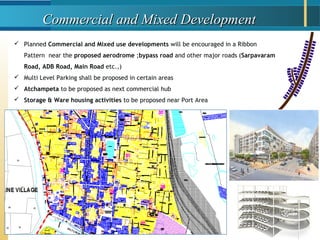Commercial and Mixed DevelopmentCommercial and Mixed Development
 Planned Commercial and Mixed use developments will be encouraged in a Ribbon
Pattern near the proposed aerodrome ;bypass road and other major roads (Sarpavaram
Road, ADB Road, Main Road etc.,)
 Multi Level Parking shall be proposed in certain areas
 Atchampeta to be proposed as next commercial hub
 Storage & Ware housing activities to be proposed near Port Area
 