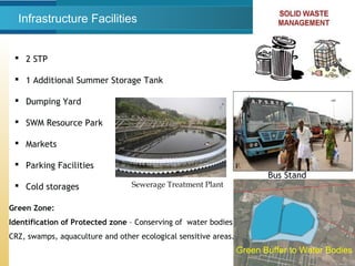 Infrastructure Facilities
 2 STP
 1 Additional Summer Storage Tank
 Dumping Yard
 SWM Resource Park
 Markets
 Parking Facilities
 Cold storages Sewerage Treatment Plant
Bus Stand
Green Zone:
Identification of Protected zone – Conserving of water bodies,
CRZ, swamps, aquaculture and other ecological sensitive areas.
Green Buffer to Water Bodies
 