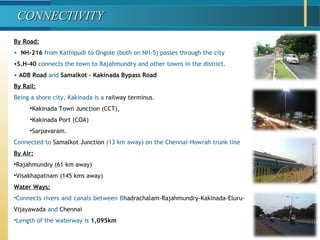 By Road:
• NH-216 from Kathipudi to Ongole (both on NH-5) passes through the city
•S.H-40 connects the town to Rajahmundry and other towns in the district.
• ADB Road and Samalkot – Kakinada Bypass Road
By Rail:
Being a shore city, Kakinada is a railway terminus.
•Kakinada Town Junction (CCT),
•Kakinada Port (COA)
•Sarpavaram.
Connected to Samalkot Junction (13 km away) on the Chennai-Howrah trunk line
By Air:
•Rajahmundry (61 km away)
•Visakhapatnam (145 kms away)
Water Ways:
•Connects rivers and canals between Bhadrachalam-Rajahmundry-Kakinada-Eluru-
Vijayawada and Chennai
•Length of the waterway is 1,095km
CONNECTIVITYCONNECTIVITY
 
