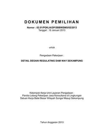 D O K U M E N P E M I L I H A N
Nomor : 02.01/POKJA/DP/SBBWSMS/02/2013
Tanggal : 16 Januari 2013
untuk
Pengadaan Pekerjaan :
DETAIL DESAIN REGULATING DAM WAY SEKAMPUNG
Kelompok Kerja Unit Layanan Pengadaan :
Panitia Lelang Pekerjaan Jasa Konsultansi di Lingkungan
Satuan Kerja Balai Besar Wilayah Sungai Mesuji Sekampung
Tahun Anggaran 2013
 