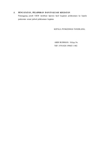 J. PENCATATAN, PELAPORAN DAN EVALUASI KEGIATAN
Penanggung jawab UKM membuat laporan hasil kegiatan pelaksanaan ke kepala
puskesmas sesuai jadwal pelaksanaan kegiatan.
KEPALA PUSKESMAS TANDILANG,
ABDI BUDIMAN. S.Kep, Ns
NIP. 19761028 199603 1 002
 