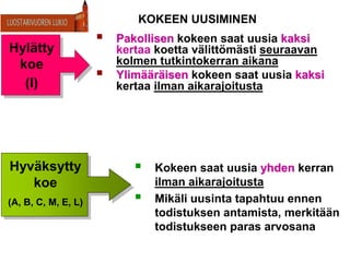 KOKEEN UUSIMINEN
 Pakollisen kokeen saat uusia kaksi
kertaa koetta välittömästi seuraavan
kolmen tutkintokerran aikana
 Ylimääräisen kokeen saat uusia kaksi
kertaa ilman aikarajoitusta
 Kokeen saat uusia yhden kerran
ilman aikarajoitusta
 Mikäli uusinta tapahtuu ennen
todistuksen antamista, merkitään
todistukseen paras arvosana
Hylätty
koe
(I)
Hyväksytty
koe
(A, B, C, M, E, L)
 