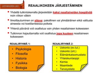 REAALIKOKEEN JÄRJESTÄMINEN
• Psykologia
• Filosofia
• Historia
• Fysiikka
• Biologia
• Uskonto (ev.lut.)
• Uskonto (ort.)
• Elämänkatsomustieto
• Yhteiskuntaoppi
• Kemia
• Maantiede
• Terveystieto
 Yhdellä tutkintokerralla järjestetään kaksi reaaliaineiden koepäivää
noin viikon välein
 Ilmoittautuminen on sitova: pakollinen vai ylimääräinen eikä valitusta
aineesta voi koetilanteessa poiketa
 Yhtenä päivänä voit osallistua vain yhden reaaliaineen kokeeseen
 Tutkinnon hajauttamalla voit osallistua jopa kuuteen reaaliaineen
kokeeseen
REAALIRYHMÄ 1: REAALIRYHMÄ 2:
 