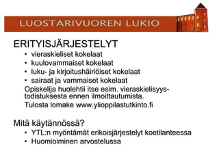 ERITYISJÄRJESTELYT
• vieraskieliset kokelaat
• kuulovammaiset kokelaat
• luku- ja kirjoitushäiriöiset kokelaat
• sairaat ja vammaiset kokelaat
Opiskelija huolehtii itse esim. vieraskielisyys-
todistuksesta ennen ilmoittautumista.
Tulosta lomake www.ylioppilastutkinto.fi
Mitä käytännössä?
• YTL:n myöntämät erikoisjärjestelyt koetilanteessa
• Huomioiminen arvostelussa
 
