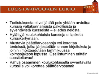 © Present-äSSä 2005
TÖÖLÖN YHTEISKOULU
• Todistuksesta ei voi jättää pois yhtään arvioitua
kurssia valtakunnallisista pakollisista ja
syventävistä kursseista – ei edes nelosta.
• Hylättyjä koulukohtaisia kursseja ei lasketa
kurssikertymään.
• Alustavia päättöarvosanoja voi korottaa
tenteissä, jotka järjestetään ennen kirjoituksia ja
joihin ilmoittaudutaan tammikuussa
kolmosjakson lopussa. Osallistuminen erittäin
suositeltavaa!
• Vahva osaaminen koulukohtaisella syventävällä
kurssilla voi korottaa päättöarvosanaa
 