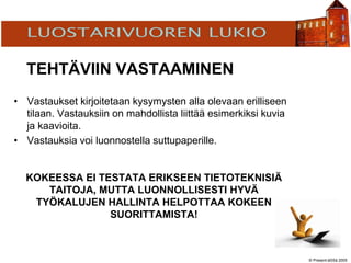 © Present-äSSä 2005
TÖÖLÖN YHTEISKOULU
TEHTÄVIIN VASTAAMINEN
• Vastaukset kirjoitetaan kysymysten alla olevaan erilliseen
tilaan. Vastauksiin on mahdollista liittää esimerkiksi kuvia
ja kaavioita.
• Vastauksia voi luonnostella suttupaperille.
KOKEESSA EI TESTATA ERIKSEEN TIETOTEKNISIÄ
TAITOJA, MUTTA LUONNOLLISESTI HYVÄ
TYÖKALUJEN HALLINTA HELPOTTAA KOKEEN
SUORITTAMISTA!
 