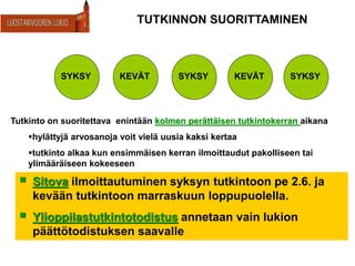 TUTKINNON SUORITTAMINEN
 Sitova ilmoittautuminen syksyn tutkintoon pe 2.6. ja
kevään tutkintoon marraskuun loppupuolella.
 Ylioppilastutkintotodistus annetaan vain lukion
päättötodistuksen saavalle
SYKSY KEVÄT SYKSY KEVÄT SYKSY
Tutkinto on suoritettava enintään kolmen perättäisen tutkintokerran aikana
hylättyjä arvosanoja voit vielä uusia kaksi kertaa
tutkinto alkaa kun ensimmäisen kerran ilmoittaudut pakolliseen tai
ylimääräiseen kokeeseen
 