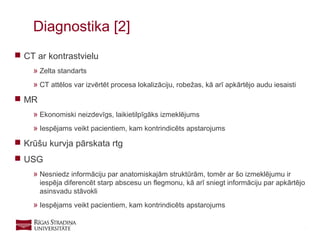 17
 CT ar kontrastvielu
» Zelta standarts
» CT attēlos var izvērtēt procesa lokalizāciju, robežas, kā arī apkārtējo audu iesaisti
 MR
» Ekonomiski neizdevīgs, laikietilpīgāks izmeklējums
» Iespējams veikt pacientiem, kam kontrindicēts apstarojums
 Krūšu kurvja pārskata rtg
 USG
» Nesniedz informāciju par anatomiskajām struktūrām, tomēr ar šo izmeklējumu ir
iespēja diferencēt starp abscesu un flegmonu, kā arī sniegt informāciju par apkārtējo
asinsvadu stāvokli
» Iespējams veikt pacientiem, kam kontrindicēts apstarojums
Diagnostika [2]
 