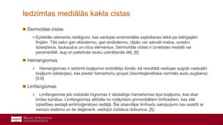 22
 Dermoīdas cistas
»Epiteliālo elementu ieslēgumi, kas veidojas embrionālās saplūšanas laikā pa dabīgajām
līnijām. Tās satur gan ektodermu, gan endodermu, tāpēc var saturēt matus, sviedru
dziedzerus, taukaudus un citus elementus. Dermoīdās cistas ir izvietotas mediāli vai
paramediāli, aug un palielinās tauku uzkrāšanās dēļ. [6]
 Hemangiomas
» Hemangiomas ir iedzimti bojājumoi endotēlija šūnās, kā rezultātā veidojas augoši vaskulāri
bojājumi (ektāzijas), kas pieder hamartomu grupai (disontoģenētiska normālo audu augšana).
[5;6]
 Limfangiomas
» Limfangiomas jeb cistiskās higromas ir labdabīgs hamartomas tipa bojājums, kas skar
limfas kanālus. Limfangiomas attīstās no nošķirtiem primordiāliem limfvadiem, kas sāk
izplatīties sestajā embrioģenēzes nedēļā. Šie atsevišķie limfvadu sakopojumi nav saistīti ar
venozo sistēmu un tie deģenerē, veidojot cistiskus dobumus. [5]
Iedzimtas mediālās kakla cistas
 