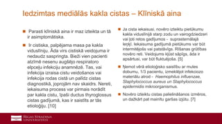 23
Iedzimtas mediālās kakla cistas – Klīniskā aina
 Parasti klīniskā aina ir maz izteikta un tā
ir asimptomātiska.
 Ir cistiska, palpējama masa pa kakla
viduslīniju. Āda virs cistiskā veidojuma ir
nedaudz saspringta. Bieži vien pacienti
atzīmē nesenu augšējo respiratoro
elpceļu infekciju anamnēzē. Tas, vai
infekcija izraisa cistu veidošanos vai
infekcija rodas cistā un palīdz cistas
diagnostikā, joprojām nav skaidrs. Nereti,
iekaisuma process var pirmais norādīt
par kakla cistu, īpaši ductus thyroglossus
cistas gadījumā, kas ir saistīts ar tās
etioloģiju. [10]
 Ja cista iekaisusi, novēro izteiktu pietūkumu
kakla viduslīnijā starp zodu un vairogdziedzeri
vai ļoti retos gadījumos - suprasternālajā
leņķī. Iekaisuma gadījumā pietūkums var būt
intermitējošs vai patstāvīgs. Rīšanas grūtības
novēro reti. Veidojums kļūst sāpīgs, āda ir
apsārtusi, var būt fluktuējoša. [5]
 Ņemot vērā etioloģisko saistību ar mutes
dobumu, 1/3 pacientu, izmeklējot infekciozo
materiālu atrod - Haemophilus influenzae,
Staphylococcus aureus un Staphylococcus
epidermidis mikroorganismus.
 Novēro izteiktu cistas palielināšanos izmēros,
un dažkārt pat mainītu garšas izjūtu. [7]
 
