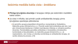 25
 Pilnīga ķirurģiska ekscīzija ir terapijas mērķis pie iedzimtām mediālām
kakla cistām.
 Ja cista ir inficēta, tad primāri uzsāk antibakteriālu terapiju pirms
ķirurģiskas operācijas plānošanas
»Ar penicilīnu grupas preparātiem (Ampicilīnu), kompinācijā ar Sulbaktāmu,
Makrolīdu grupu (Klindamicīnu) u.c. Perorāli uzsāk lietot antibiotikas pēc tam, kad
pēc intravenozas lietošanas ir būtiski mazinājusies infekcija un vērojama pozitīva
dinamika. Piemērotākās perorālās antibiotikas ir Amoksiklāvs (Amoksicilīns
kombinācijā ar klavulānskābi), no makrolīdu grupas klindamicīns u.c. Ja
nepieciešams, veic incīziju un drenžāu kombinācija ar antibakteriālu terapiju, lai
sanētu iekaisuma procesu. [15]
Iedzimta mediāla kakla cista - ārstēšana
 