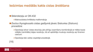 26
 Skleroterpiju ar OK-432
»Makrocistiska limfātiska malformācija
 Ductus thyroglossalis cistas gadījumā jāveic Sistrunka (Sistrunc)
procedūra:
»Operācija ietver cistas ekscīziju jeb pilnīgu izņemšanu kombinācijā ar mēles kaula
vidējās (centrālās) daļas rezekciju, kā arī apkārtējo muskuļu rezekciju ap foramen
caecum.
»Operācija tiek veikta vispārējā anestēzijā.
[10]
Iedzimtas mediālās kakla cistas ārstēšana
 